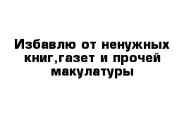 Избавлю от ненужных книг,газет и прочей макулатуры